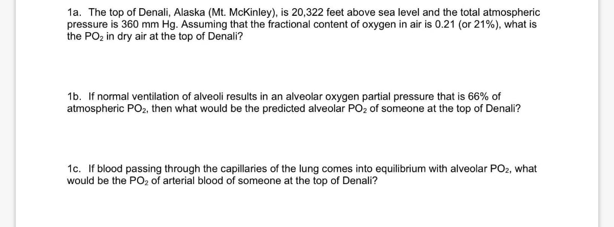 1a. The top of Denali, Alaska (Mt. McKinley), is 20,322 feet above sea level and the total atmospheric
pressure is 360 mm Hg. Assuming that the fractional content of oxygen in air is 0.21 (or 21%), what is
the PO₂ in dry air at the top of Denali?
1b. If normal ventilation of alveoli results in an alveolar oxygen partial pressure that is 66% of
atmospheric PO2, then what would be the predicted alveolar PO2 of someone at the top of Denali?
1c. If blood passing through the capillaries of the lung comes into equilibrium with alveolar PO2, what
would be the PO2 of arterial blood of someone at the top of Denali?