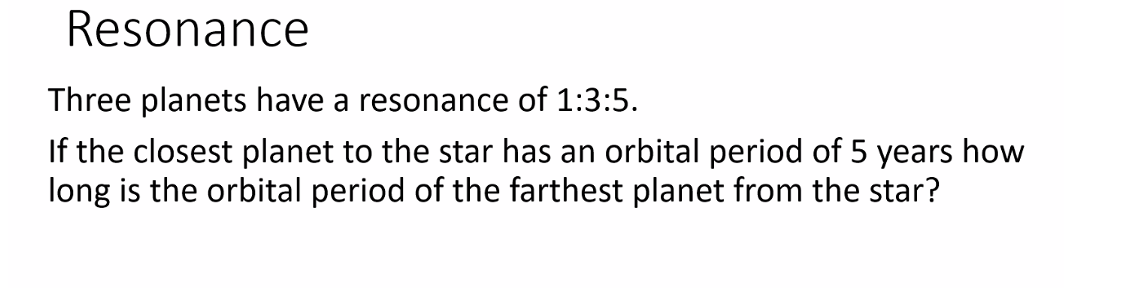 Resonance
Three planets have a resonance of 1:3:5.
If the closest planet to the star has an orbital period of 5 years how
long is the orbital period of the farthest planet from the star?