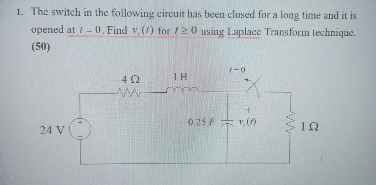 1. The switch in the following circuit has been closed for a long time and it is
opened at t= 0. Find v. (1) for 20 using Laplace Transform technique.
(50)
24 V
+
4Ω
w
1H
t = 0
+
0.25 F v. (1)
ww
1Ω