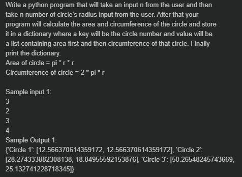 Write a python program that will take an input n from the user and then
take n number of circle's radius input from the user. After that your
program will calculate the area and circumference of the circle and store
it in a dictionary where a key will be the circle number and value will be
a list containing area first and then circumference of that circle. Finally
print the dictionary.
Area of circle = pi *r*r
Circumference of circle = 2* pi *r
%3D
Sample input 1:
3
2
3
4
Sample Output 1:
{Circle 1': [12.566370614359172, 12.566370614359172], 'Circle 2":
[28.274333882308138, 18.84955592153876], 'Circle 3": [50.26548245743669,
25.132741228718345]}

