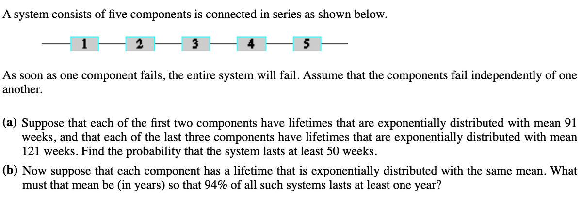 A system consists of five components is connected in series as shown below.
2
3
5
As soon as one component fails, the entire system will fail. Assume that the components fail independently of one
another.
(a) Suppose that each of the first two components have lifetimes that are exponentially distributed with mean 91
weeks, and that each of the last three components have lifetimes that are exponentially distributed with mean
121 weeks. Find the probability that the system lasts at least 50 weeks.
(b) Now suppose that each component has a lifetime that is exponentially distributed with the same mean. What
must that mean be (in years) so that 94% of all such systems lasts at least one year?