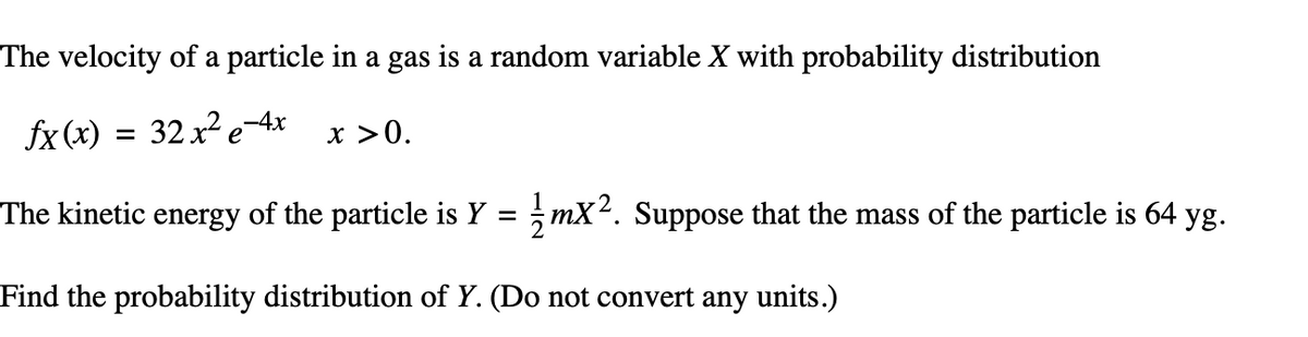 The velocity of a particle in a gas is a random variable X with probability distribution
fx(x) = 32x²e-4x
The kinetic energy of the particle is Y = 1/mX². Suppose that the mass of the particle is 64 yg.
Find the probability distribution of Y. (Do not convert any units.)
x >0.