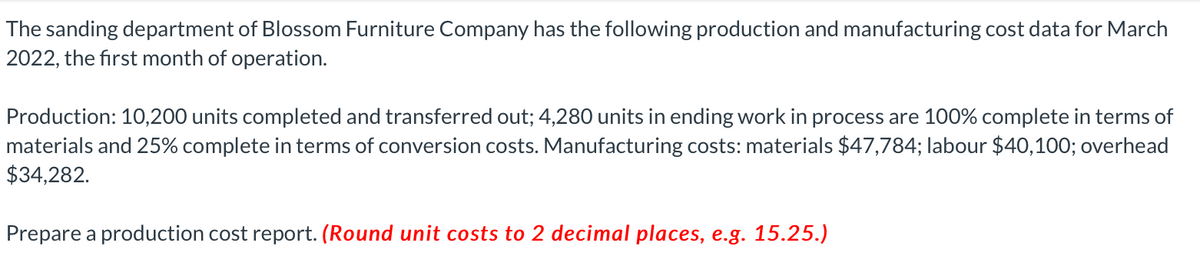 The sanding department of Blossom Furniture Company has the following production and manufacturing cost data for March
2022, the first month of operation.
Production: 10,200 units completed and transferred out; 4,280 units in ending work in process are 100% complete in terms of
materials and 25% complete in terms of conversion costs. Manufacturing costs: materials $47,784; labour $40,100; overhead
$34,282.
Prepare a production cost report. (Round unit costs to 2 decimal places, e.g. 15.25.)