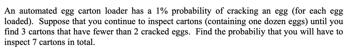 An automated egg carton loader has a 1% probability of cracking an egg (for each egg
loaded). Suppose that you continue to inspect cartons (containing one dozen eggs) until you
find 3 cartons that have fewer than 2 cracked eggs. Find the probabiliy that you will have to
inspect 7 cartons in total.