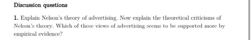 Discussion questions
1. Explain Nelson's theory of advertising. Now explain the theoretical criticisms of
Nelson's theory. Which of these views of advertising seems to be supported more by
empirical evidence?
