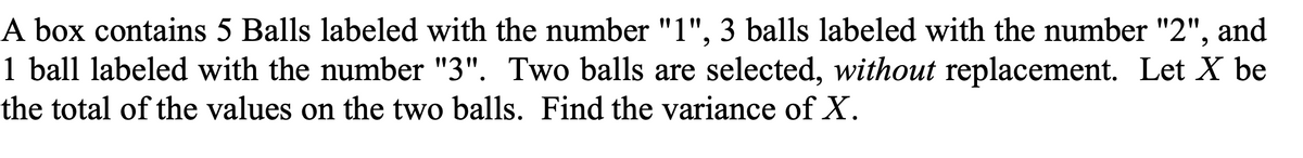 A box contains 5 Balls labeled with the number "1", 3 balls labeled with the number "2", and
1 ball labeled with the number "3". Two balls are selected, without replacement. Let X be
the total of the values on the two balls. Find the variance of X.