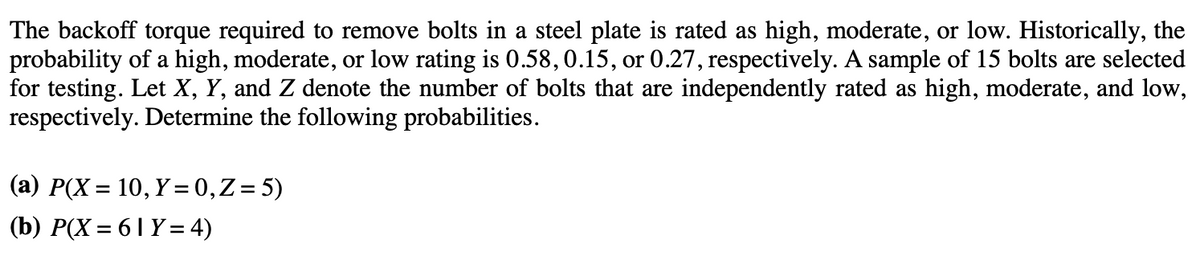 The backoff torque required to remove bolts in a steel plate is rated as high, moderate, or low. Historically, the
probability of a high, moderate, or low rating is 0.58, 0.15, or 0.27, respectively. A sample of 15 bolts are selected
for testing. Let X, Y, and Z denote the number of bolts that are independently rated as high, moderate, and low,
respectively. Determine the following probabilities.
(a) P(X= 10, Y = 0, Z = 5)
(b) P(X=61 Y = 4)