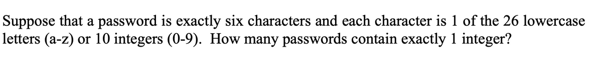 Suppose that a password is exactly six characters and each character is 1 of the 26 lowercase
letters (a-z) or 10 integers (0-9). How many passwords contain exactly 1 integer?