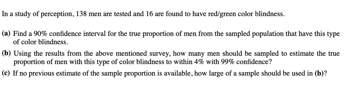 In a study of perception, 138 men are tested and 16 are found to have red/green color blindness.
(a) Find a 90% confidence interval for the true proportion of men from the sampled population that have this type
of color blindness.
(b) Using the results from the above mentioned survey, how many men should be sampled to estimate the true
proportion of men with this type of color blindness to within 4% with 99% confidence?
(c) If no previous estimate of the sample proportion is available, how large of a sample should be used in (b)?