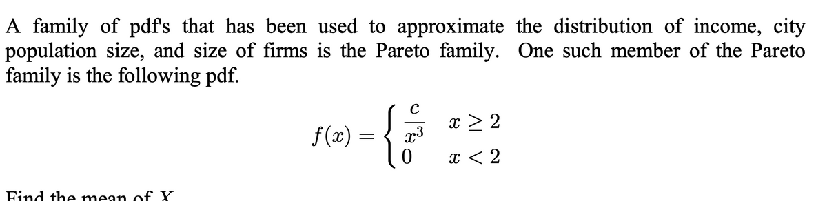 A family of pdf's that has been used to approximate the distribution of income, city
population size, and size of firms is the Pareto family. One such member of the Pareto
family is the following pdf.
Find the mean of X
ƒ(x) =
C
x3
0
x > 2
x < 2