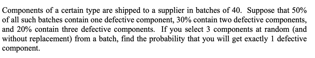 Components of a certain type are shipped to a supplier in batches of 40. Suppose that 50%
of all such batches contain one defective component, 30% contain two defective components,
and 20% contain three defective components. If you select 3 components at random (and
without replacement) from a batch, find the probability that you will get exactly 1 defective
component.