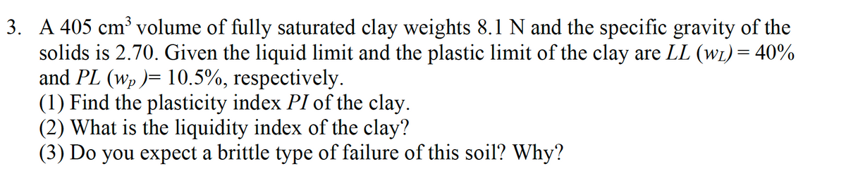 3. A 405 cm³ volume of fully saturated clay weights 8.1 N and the specific gravity of the
solids is 2.70. Given the liquid limit and the plastic limit of the clay are LL (w₁) = 40%
and PL (wp )= 10.5%, respectively.
(1) Find the plasticity index PI of the clay.
(2) What is the liquidity index of the clay?
(3) Do you expect a brittle type of failure of this soil? Why?