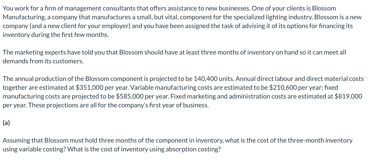 You work for a firm of management consultants that offers assistance to new businesses. One of your clients is Blossom
Manufacturing, a company that manufactures a small, but vital, component for the specialized lighting industry. Blossom is a new
company (and a new client for your employer) and you have been assigned the task of advising it of its options for financing its
inventory during the first few months.
The marketing experts have told you that Blossom should have at least three months of inventory on hand so it can meet all
demands from its customers.
The annual production of the Blossom component is projected to be 140,400 units. Annual direct labour and direct material costs
together are estimated at $351,000 per year. Variable manufacturing costs are estimated to be $210,600 per year; fixed
manufacturing costs are projected to be $585,000 per year. Fixed marketing and administration costs are estimated at $819,000
per year. These projections are all for the company's first year of business.
(a)
Assuming that Blossom must hold three months of the component in inventory, what is the cost of the three-month inventory
using variable costing? What is the cost of inventory using absorption costing?