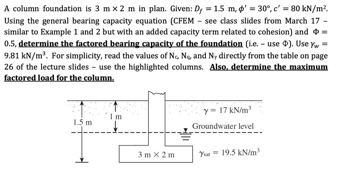 A column foundation is 3 m × 2 m in plan. Given: Dƒ = 1.5 m, þ' = 30°, c′ = 80 kN/m².
Using the general bearing capacity equation (CFEM see class slides from March 17
similar to Example 1 and 2 but with an added capacity term related to cohesion) and
0.5, determine the factored bearing capacity of the foundation (i.e. – use Þ). Use Yw =
9.81 kN/m³. For simplicity, read the values of Nc, Ną, and Ny directly from the table on page
26 of the lecture slides use the highlighted columns. Also, determine the maximum
factored load for the column.
-
1.5 m
↑
1 m
3m x 2m
-
y = 17 kN/m³
Groundwater level
Ysat =
19.5 kN/m³
=