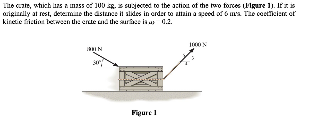 The crate, which has a mass of 100 kg, is subjected to the action of the two forces (Figure 1). If it is
originally at rest, determine the distance it slides in order to attain a speed of 6 m/s. The coefficient of
kinetic friction between the crate and the surface is uk = 0.2.
Mk
800 N
30°/
Figure 1
1000 N
3