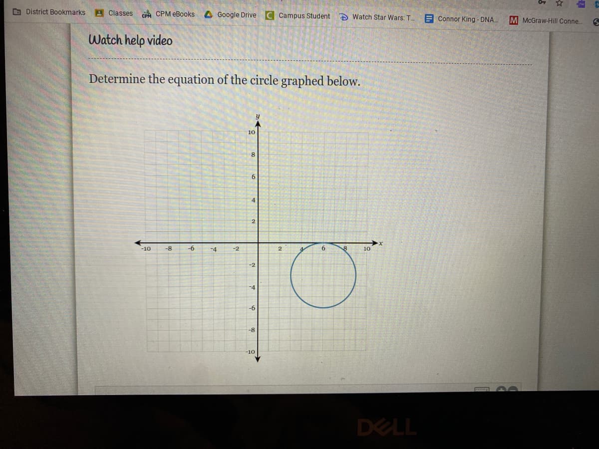 O District Bookmarks
A Classes CPA CPM eBooks
4Google Drive C Campus Student
A Watch Star Wars: T.
E Connor King - DNA.
M McGraw-Hill Conne.
Watch help video
Determine the equation of the circle graphed below.
10
8.
6.
-10
-8
-6
-4
-2
2.
6.
10
-2
-4
-6
-8
-10
DELL
