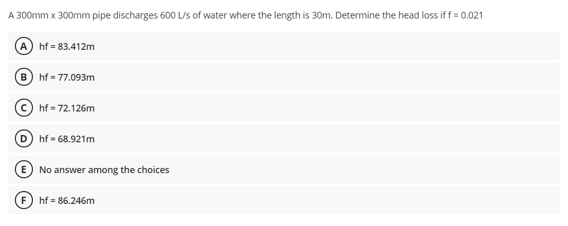 A 300mm x 300mm pipe discharges 600 L/s of water where the length is 30m. Determine the head loss if f = 0.021
A
hf = 83.412m
B
hf = 77.093m
hf = 72.126m
hf = 68.921m
E
No answer among the choices
hf = 86.246m
