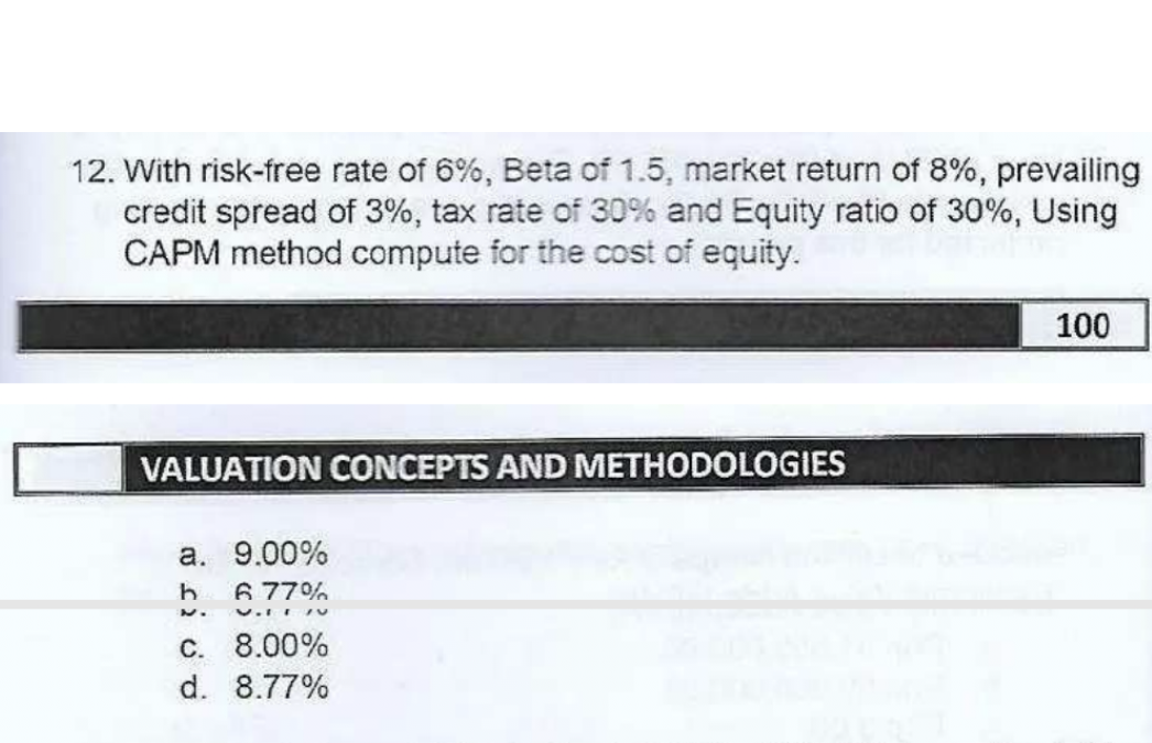12. With risk-free rate of 6%, Beta of 1.5, market return of 8%, prevailing
credit spread of 3%, tax rate of 30% and Equity ratio of 30%, Using
CAPM method compute for the cost of equity.
100
VALUATION CONCEPTS AND METHODOLOGIES
a. 9.00%
6 77%
C. 8.00%
d. 8.77%
