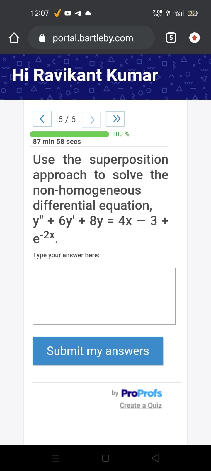 12:07
2.00 vo 4G 76
KB/S
portal.bartleby.com
Hi Ravikant Kumar
6/6
<>
100 %
87 min 58 secs
Use the superposition
approach to solve the
non-homogeneous
differential equation,
у" + бу' + 8у %3D 4x — 3 +
e-2X.
Type your answer here:
Submit my answers
by ProProfs
Create a Quiz
||
