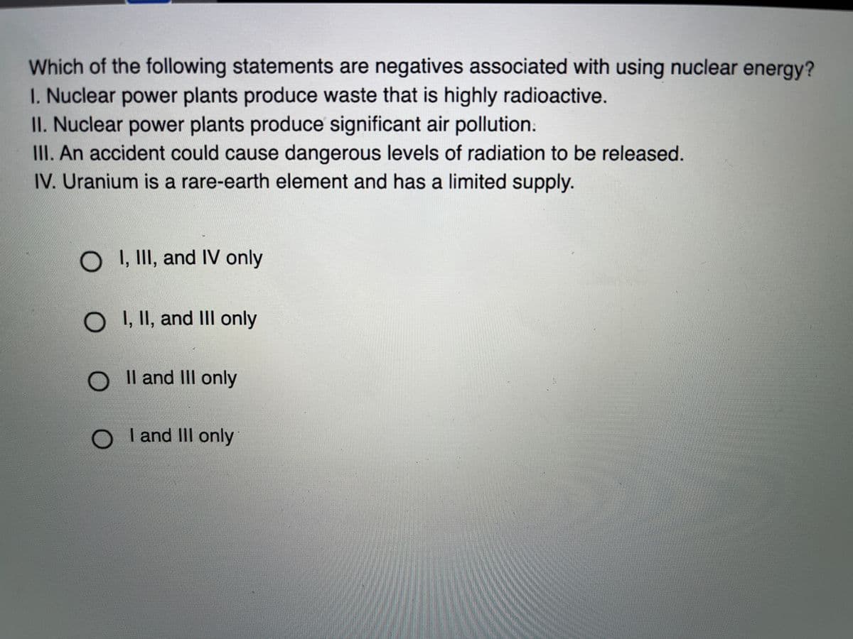 Which of the following statements are negatives associated with using nuclear energy?
I. Nuclear power plants produce waste that is highly radioactive.
II. Nuclear power plants produce significant air pollution.
III. An accident could cause dangerous levels of radiation to be released.
IV. Uranium is a rare-earth element and has a limited supply.
O I, II, and IV only
O , II, and III only
Il and II only
I and II only
