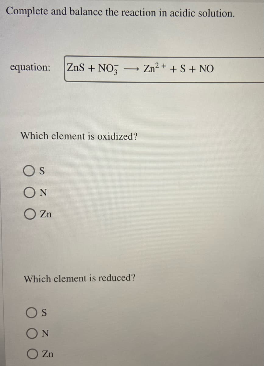 Complete and balance the reaction in acidic solution.
equation: ZnS + NO3 -> Zn²+ + S + NO
Which element is oxidized?
OS
ΟΝ
O zn
Which element is reduced?
Os
ΟΝ
Zn