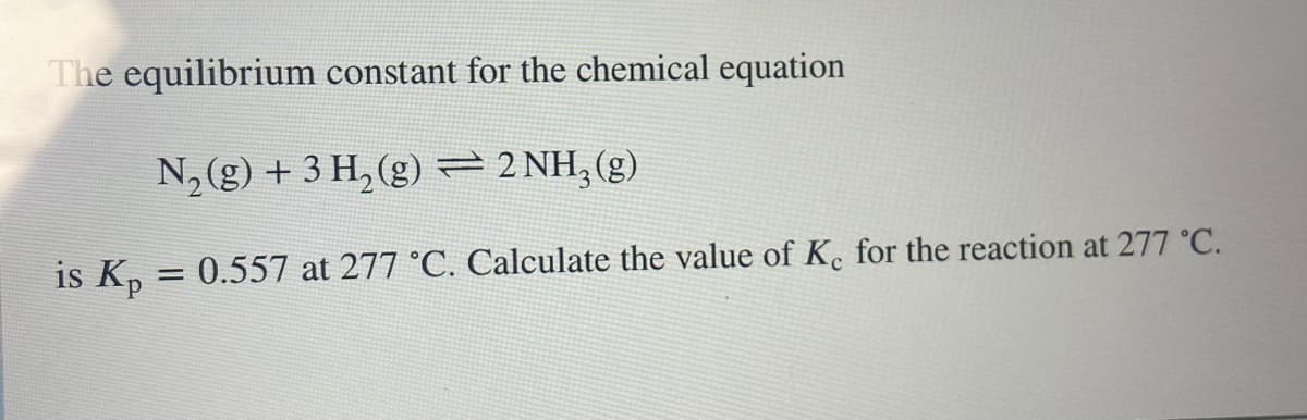 The equilibrium constant for the chemical equation
N₂(g) + 3 H₂ (g) = 2NH₂(g)
is Kp = 0.557 at 277 °C. Calculate the value of K. for the reaction at 277 °C.