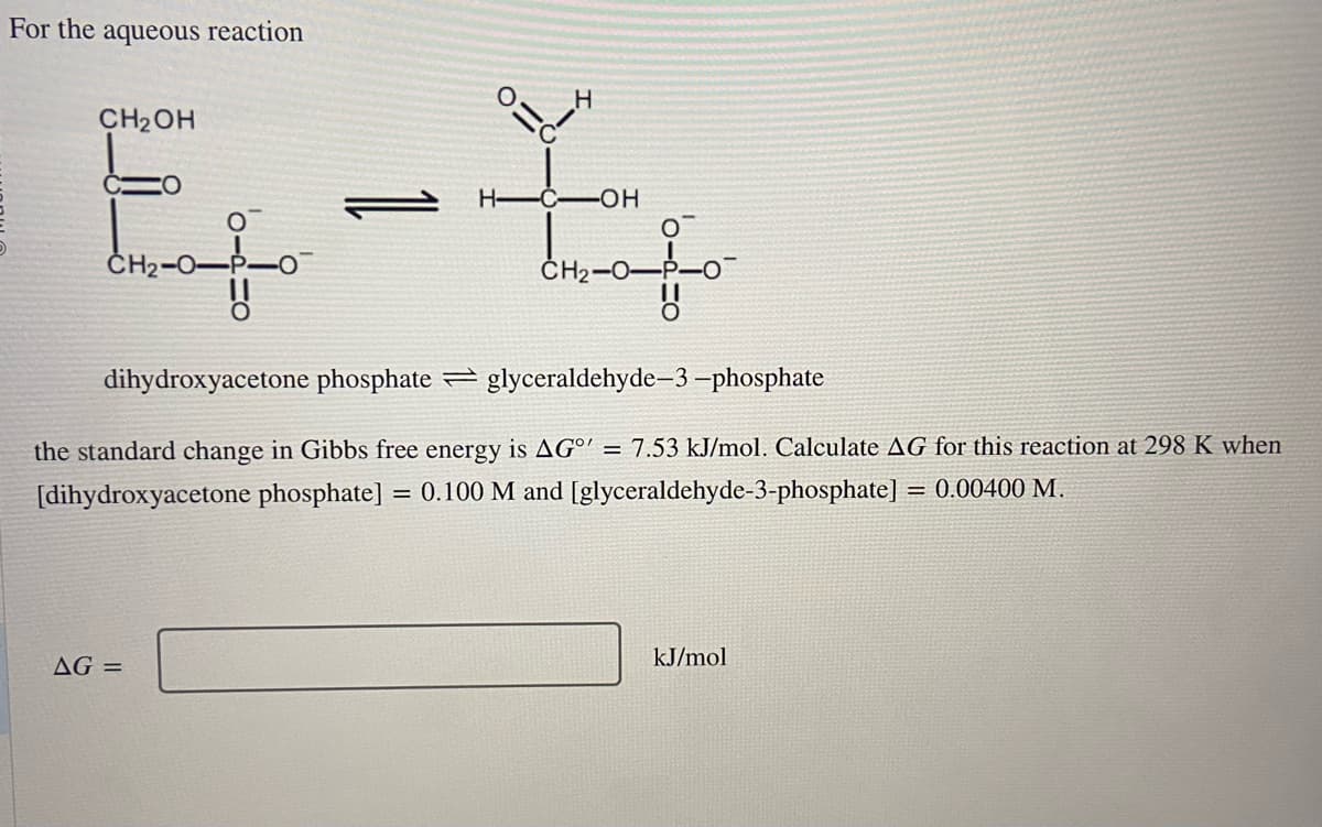 For the aqueous reaction
CH₂OH
E-
O
H
AG =
H-C-OH
drafo
dihydroxyacetone phosphate glyceraldehyde-3-phosphate
the standard change in Gibbs free energy is AGO = 7.53 kJ/mol. Calculate AG for this reaction at 298 K when
[dihydroxyacetone phosphate] = 0.100 M and [glyceraldehyde-3-phosphate] = 0.00400 M.
kJ/mol