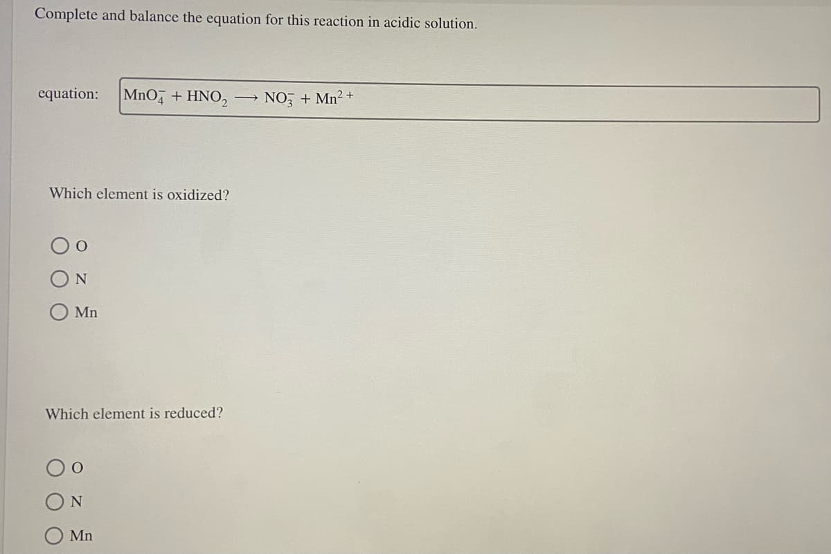 Complete and balance the equation for this reaction in acidic solution.
equation: MnO4 + HNO₂
Which element is oxidized?
O
N
Mn
Which element is reduced?
N
Mn
→
NO3 + Mn²+