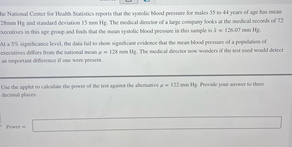 The National Center for Health Statistics reports that the systolic blood pressure for males 35 to 44 years of age has mean
28mm Hg and standard deviation 15 mm Hg. The medical director of a large company looks at the medical records of 72
executives in this age group and finds that the mean systolic blood pressure in this sample is x = 126.07 mm Hg.
At a 5% significance level, the data fail to show significant evidence that the mean blood pressure of a population of
executives differs from the national mean = 128 mm Hg. The medical director now wonders if the test used would detect
an important difference if one were present.
Use the applet to calculate the power of the test against the alternative μ = 122 mm Hg. Provide your answer to three
decimal places.
Power =
