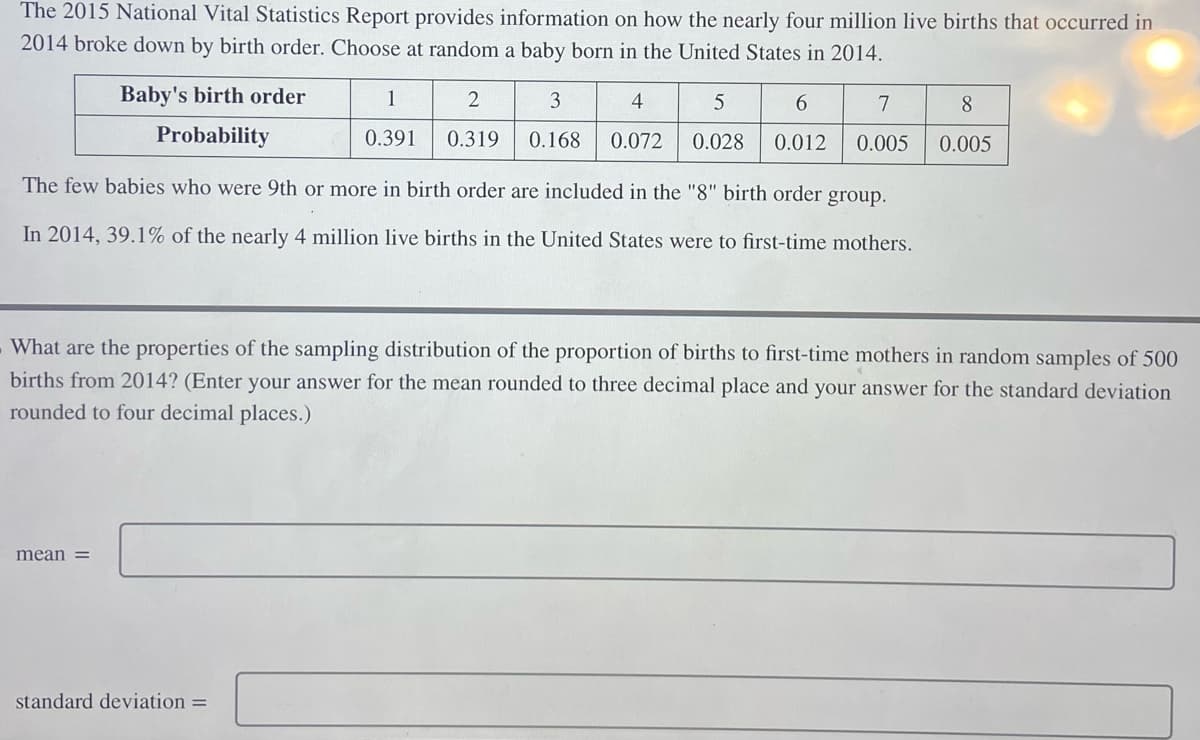 The 2015 National Vital Statistics Report provides information on how the nearly four million live births that occurred in
2014 broke down by birth order. Choose at random a baby born in the United States in 2014.
Baby's birth order
Probability
mean =
1
2
0.391 0.319
The few babies who were 9th or more in birth order are included in the "8" birth order group.
In 2014, 39.1% of the nearly 4 million live births in the United States were to first-time mothers.
3
5
6
7
4
0.168 0.072 0.028 0.012 0.005
standard deviation =
What are the properties of the sampling distribution of the proportion of births to first-time mothers in random samples of 500
births from 2014? (Enter your answer for the mean rounded to three decimal place and your answer for the standard deviation
rounded to four decimal places.)
8
0.005