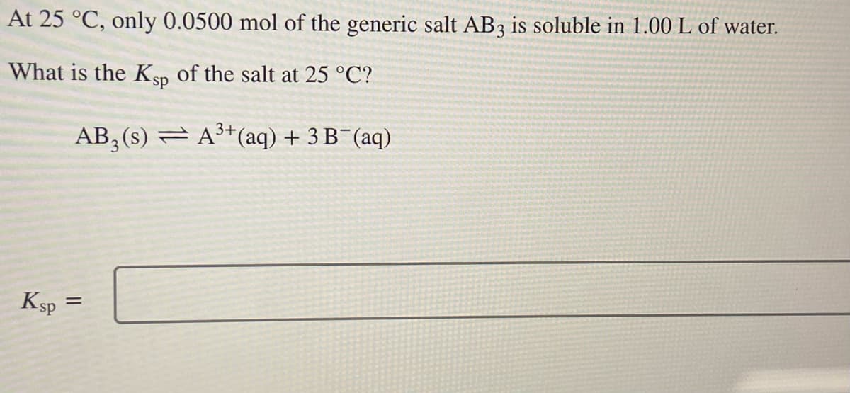 At 25 °C, only 0.0500 mol of the generic salt AB3 is soluble in 1.00 L of water.
What is the Ksp of the salt at 25 °C?
AB₂ (s) ⇒ A³+ (aq) + 3 B¯(aq)
Ksp
=