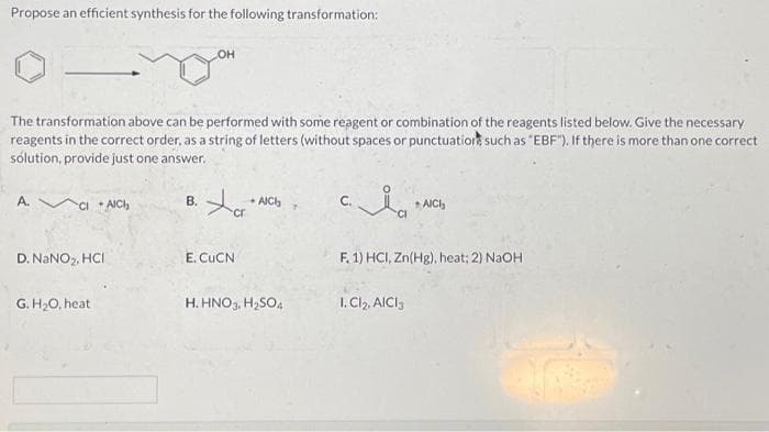 Propose an efficient synthesis for the following transformation:
The transformation above can be performed with some reagent or combination of the reagents listed below. Give the necessary
reagents in the correct order, as a string of letters (without spaces or punctuation such as "EBF"). If there is more than one correct
solution, provide just one answer.
A.
CI+AICH
D. NaNO₂, HCI
G. H₂O, heat
OH
B.
Xa
cr
E. CUCN
- AICH
H. HNO3, H₂SO4
C.
AICH
F. 1) HCI, Zn(Hg), heat; 2) NaOH
1. Cl₂, AICI 3