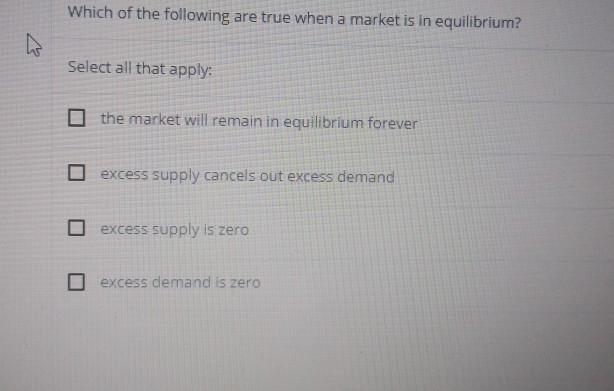 Which of the following are true when a market is in equilibrium?
Select all that apply:
the market will remain in equilibrium forever
excess supply cancels out excess demand
excess supply is zero
excess demand is zero