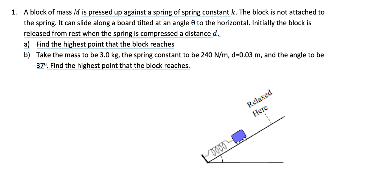 1. A block of mass M is pressed up against a spring of spring constant k. The block is not attached to
the spring. It can slide along a board tilted at an angle 0 to the horizontal. Initially the block is
released from rest when the spring is compressed a distance d.
a) Find the highest point that the block reaches
b) Take the mass to be 3.0 kg, the spring constant to be 240 N/m, d=0.03 m, and the angle to be
37°. Find the highest point that the block reaches.
Relaxed
Here
2
$