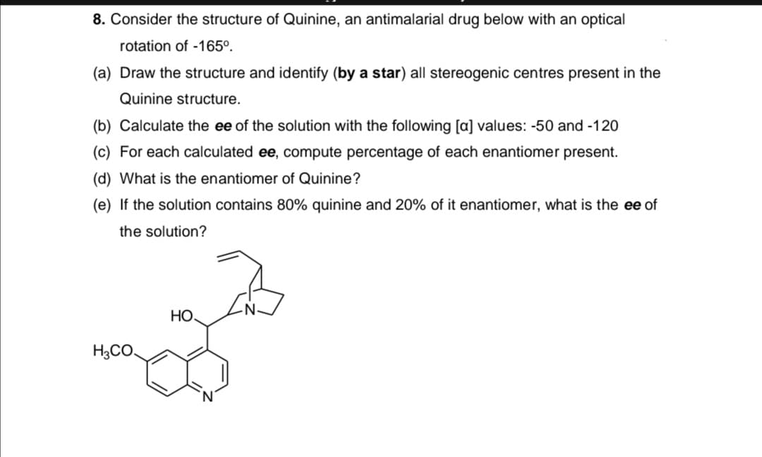 8. Consider the structure of Quinine, an antimalarial drug below with an optical
rotation of -165°.
(a) Draw the structure and identify (by a star) all stereogenic centres present in the
Quinine structure.
(b) Calculate the ee of the solution with the following [a] values: -50 and -120
(c) For each calculated ee, compute percentage of each enantiomer present.
(d) What is the enantiomer of Quinine?
(e) If the solution contains 80% quinine and 20% of it enantiomer, what is the ee of
the solution?
Но.
H3CO.
