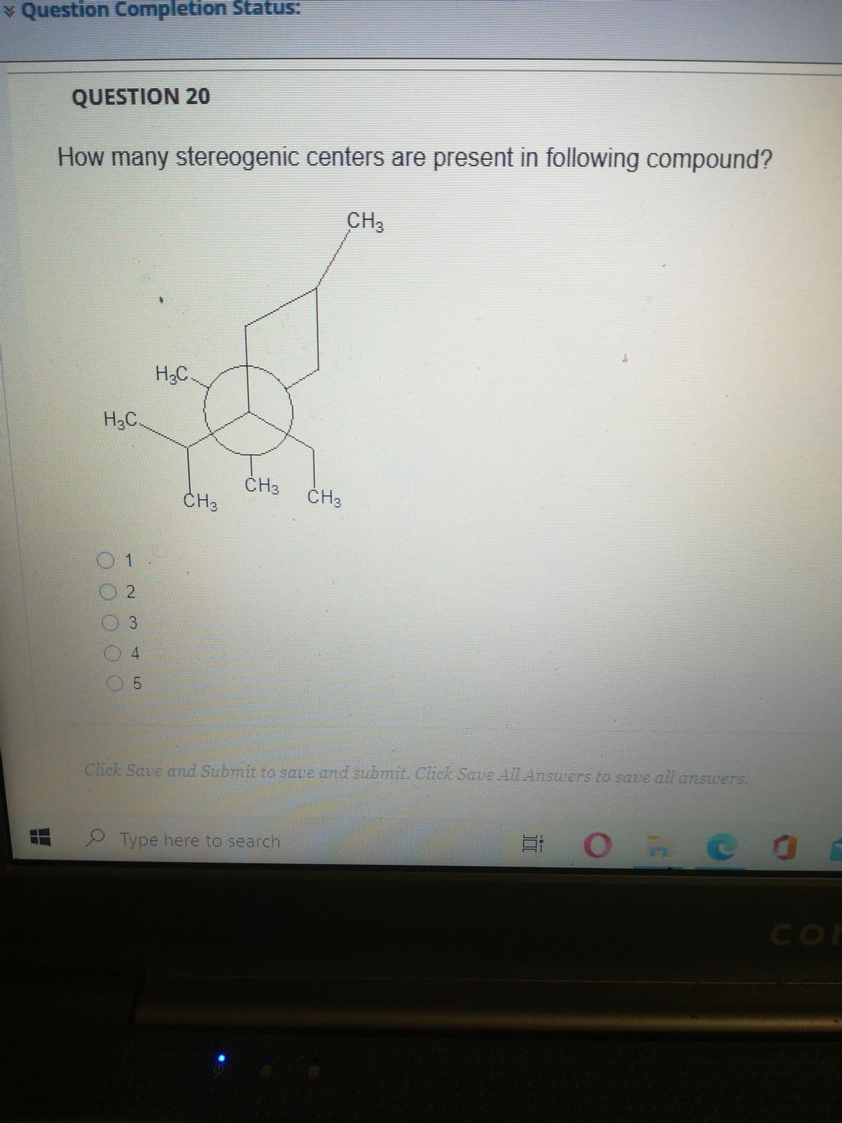 v Question Completion Status:
QUESTION 20
How many stereogenic centers are present in following compound?
CH3
H¿C
H3C.
CH3
ČH3
ČH3
04
05
Click Save and Submit to save and submit. Cick Saue All Answers to save all answers.
Type here to search
CO
CO
