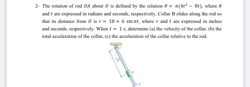 2- The rotation of rod OA about O is defined by the relation 0 = n(4t² – 8t), where 0
and t are expressed in radians and seconds, respectively. Collar B slides along the rod so
that its distance from 0 is r = 10 + 6 sin at, where r and t are expressed in inches
and seconds, respectively. When t = 1 s, determine (a) the velocity of the collar, (b) the
total acceleration of the collar, (c) the acceleration of the collar relative to the rod.
