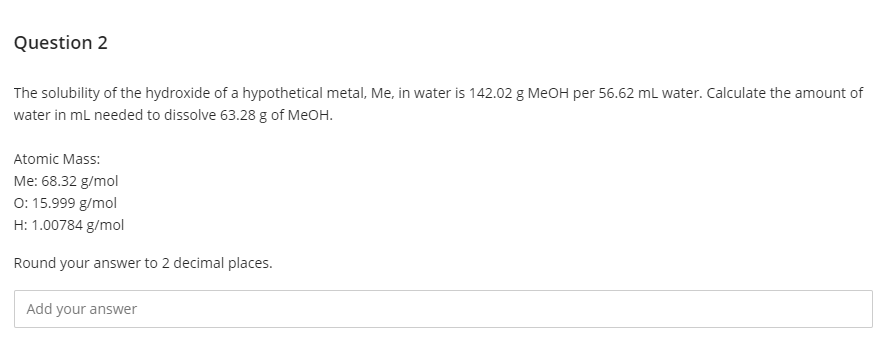 Question 2
The solubility of the hydroxide of a hypothetical metal, Me, in water is 142.02 g MEOH per 56.62 mL water. Calculate the amount of
water in mL needed to dissolve 63.28 g of MeOH.
Atomic Mass:
Me: 68.32 g/mol
0: 15.999 g/mol
H: 1.00784 g/mol
Round your answer to 2 decimal places.
Add your answer
