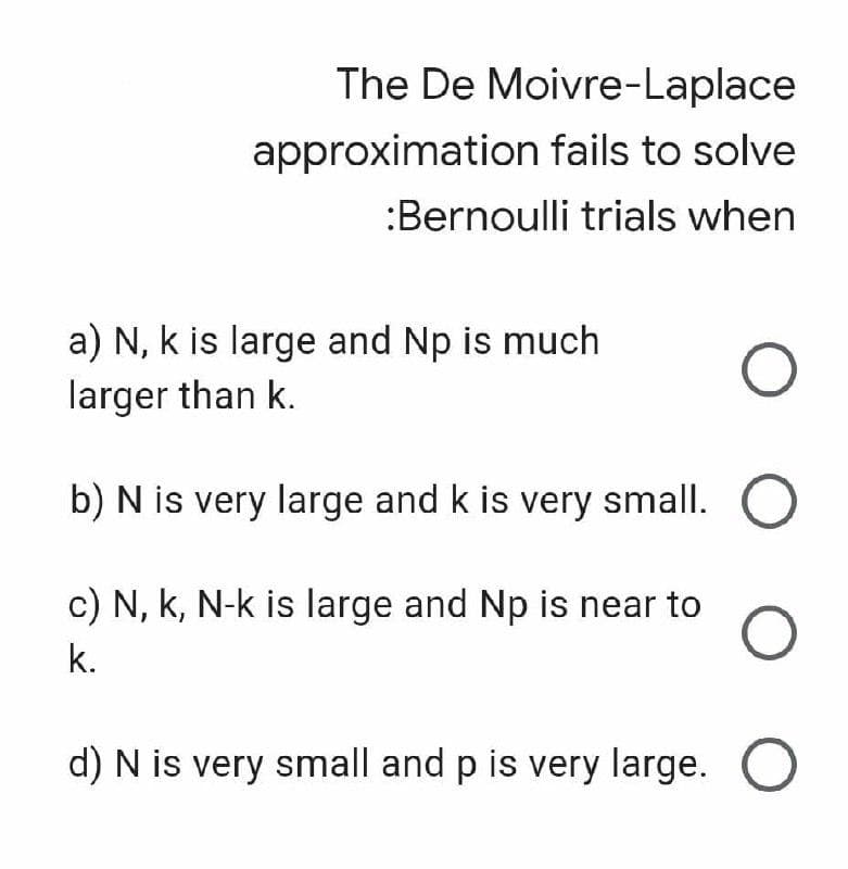 The De Moivre-Laplace
approximation fails to solve
:Bernoulli trials when
a) N, k is large and Np is much
larger than k.
b) N is very large and k is very small.
c) N, k, N-k is large and Np is near to
k.
d) N is very small and p is very large. O
