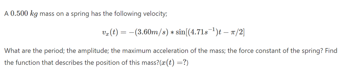 A 0.500 kg mass on a spring has the following velocity;
ve (t) = –(3.60m/s) * sin[(4.71s1)t – T/2]
What are the period; the amplitude; the maximum acceleration of the mass; the force constant of the spring? Find
the function that describes the position of this mass?(x(t) =?)
