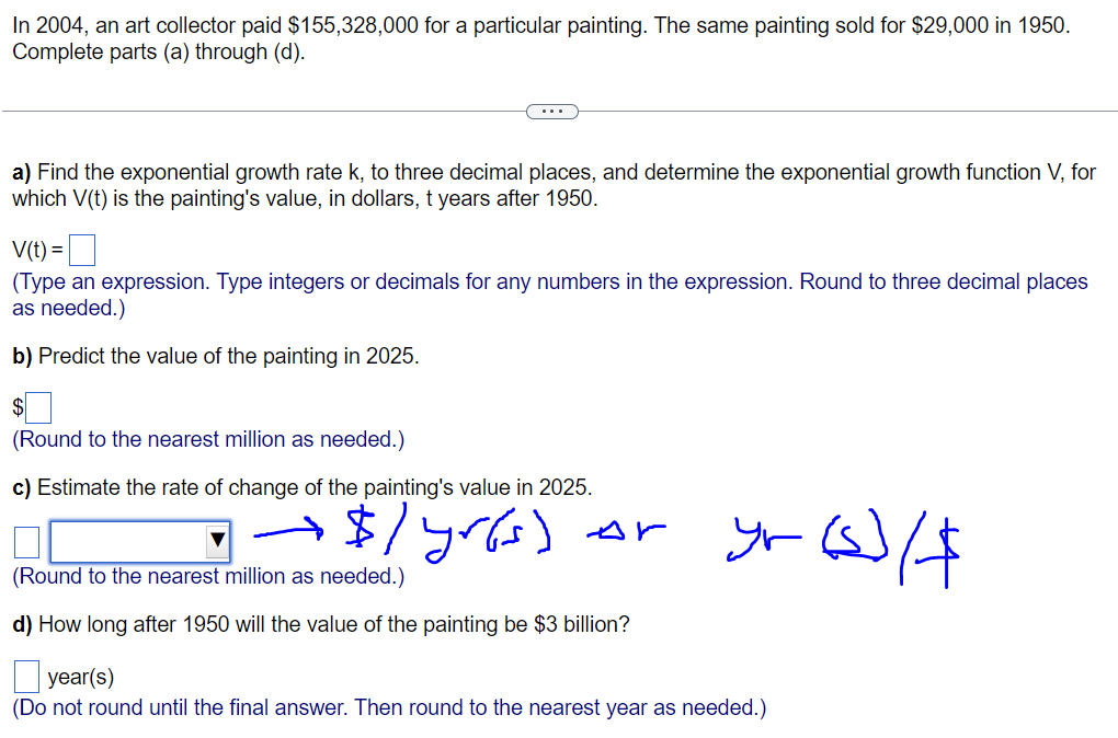 In 2004, an art collector paid $155,328,000 for a particular painting. The same painting sold for $29,000 in 1950.
Complete parts (a) through (d).
a) Find the exponential growth rate k, to three decimal places, and determine the exponential growth function V, for
which V(t) is the painting's value, in dollars, t years after 1950.
V(t) =
(Type an expression. Type integers or decimals for any numbers in the expression. Round to three decimal places
as needed.)
b) Predict the value of the painting in 2025.
(Round to the nearest million as needed.)
c) Estimate the rate of change of the painting's value in 2025.
• → $ / yr(s)
Ar
(Round to the nearest million as needed.)
d) How long after 1950 will the value of the painting be $3 billion?
yr (s)/$
year(s)
(Do not round until the final answer. Then round to the nearest year as needed.)
