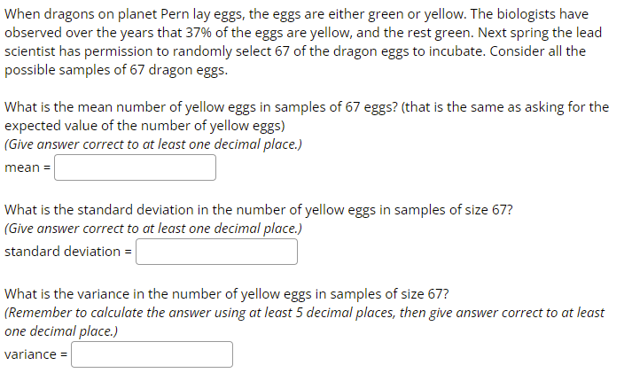 When dragons on planet Pern lay eggs, the eggs are either green or yellow. The biologists have
observed over the years that 37% of the eggs are yellow, and the rest green. Next spring the lead
scientist has permission to randomly select 67 of the dragon eggs to incubate. Consider all the
possible samples of 67 dragon eggs.
What is the mean number of yellow eggs in samples of 67 eggs? (that is the same as asking for the
expected value of the number of yellow eggs)
(Give answer correct to at least one decimal place.)
mean =
What is the standard deviation in the number of yellow eggs in samples of size 67?
(Give answer correct to at least one decimal place.)
standard deviation =
What is the variance in the number of yellow eggs in samples of size 67?
(Remember to calculate the answer using at least 5 decimal places, then give answer correct to at least
one decimal place.)
variance =