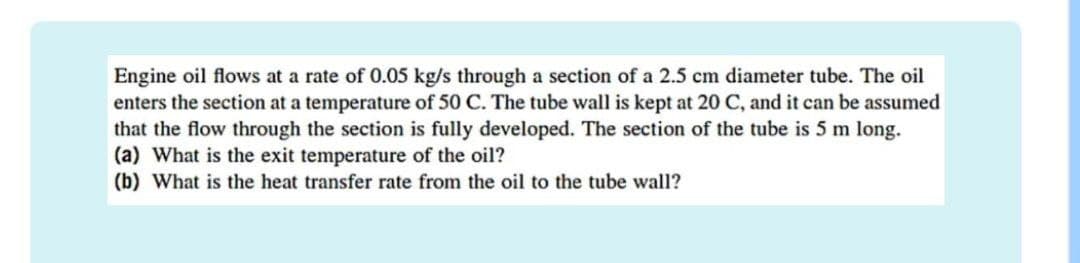 Engine oil flows at a rate of 0.05 kg/s through a section of a 2.5 cm diameter tube. The oil
enters the section at a temperature of 50 C. The tube wall is kept at 20 C, and it can be assumed
that the flow through the section is fully developed. The section of the tube is 5 m long.
(a) What is the exit temperature of the oil?
(b) What is the heat transfer rate from the oil to the tube wall?