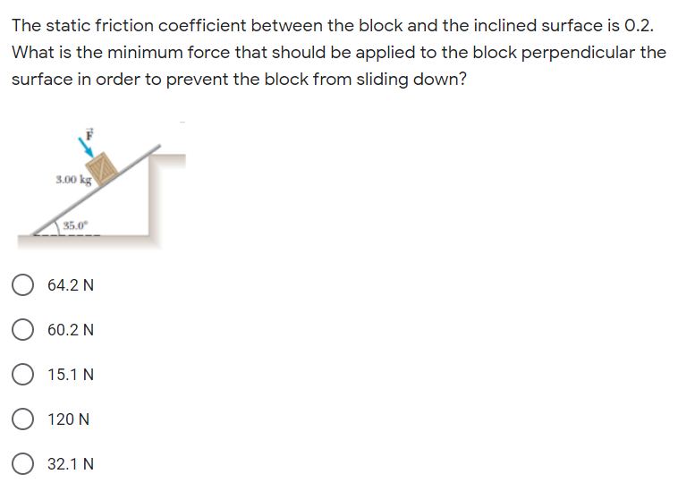The static friction coefficient between the block and the inclined surface is 0.2.
What is the minimum force that should be applied to the block perpendicular the
surface in order to prevent the block from sliding down?
3.00 kg
35.0°
64.2 N
60.2 N
15.1 N
120 N
32.1 N

