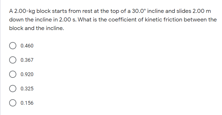 A 2.00-kg block starts from rest at the top of a 30.0° incline and slides 2.00 m
down the incline in 2.00 s. What is the coefficient of kinetic friction between the
block and the incline.
0.460
0.367
0.920
0.325
0.156
