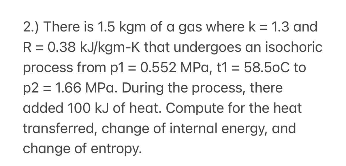 2.) There is 1.5 kgm of a gas where k = 1.3 and
R = 0.38 kJ/kgm-K that undergoes an isochoric
process from p1 = 0.552 MPa, t1 = 58.50C to
p2 = 1.66 MPa. During the process, there
%3D
added 100 kJ of heat. Compute for the heat
transferred, change of internal energy, and
change of entropy.

