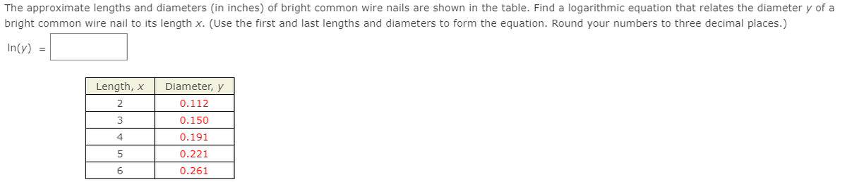 The approximate lengths and diameters (in inches) of bright common wire nails are shown in the table. Find a logarithmic equation that relates the diameter y of a
bright common wire nail to its length x. (Use the first and last lengths and diameters to form the equation. Round your numbers to three decimal places.)
In(y) =
Length, x
Diameter, y
2
0.112
3
0.150
4
0.191
0.221
0.261
