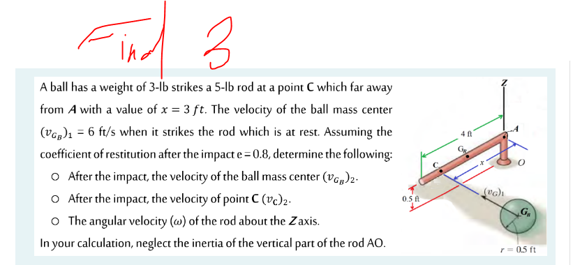 A ball has a weight of 3-lb strikes a 5-lb rod at a point C which far away
from A with a value of x = 3 ft. The velocity of the ball mass center
(Vog)1 = 6 ft/s when it strikes the rod which is at rest. Assuming the
4 ft
coefficient of restitution after the impact e=0.8, determine the following:
O After the impact, the velocity of the ball mass center (vop)2-
O After the impact, the velocity of point C (vc)2.
0.5 ft
o The angular velocity (w) of the rod about the Zaxis.
In your calculation, neglect the inertia of the vertical part of the rod AO.
r = 0.5 ft
