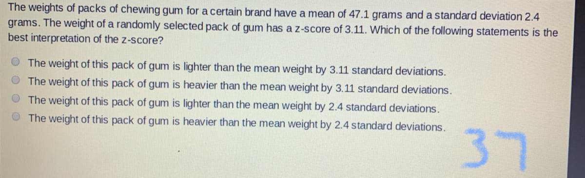 The weights of packs of chewing gum for a certain brand have a mean of 47.1 grams and a standard deviation 2.4
grams. The weight of a randomly selected pack of gum has a z-score of 3.11. Which of the following statements is the
best interpretation of the z-score?
O The weight of this pack of gum is lighter than the mean weight by 3.11 standard deviations.
O The weight of this pack of gum is heavier than the mean weight by 3.11 standard deviations.
O The weight of this pack of gum is lighter than the mean weight by 2.4 standard deviations.
The weight of this pack of gum is heavier than the mean weight by 2.4 standard deviations.
37
