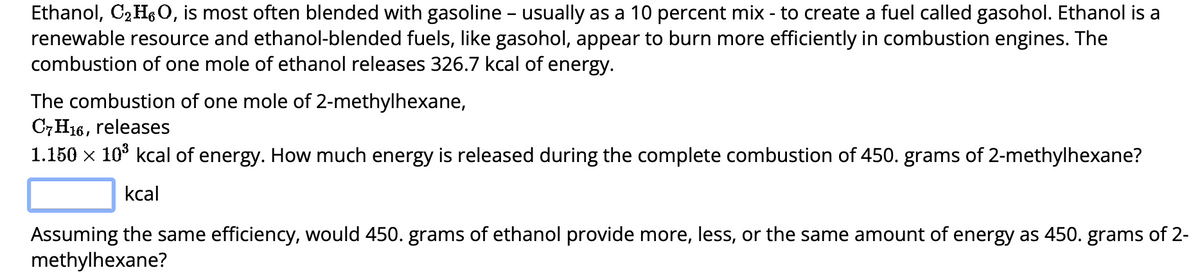 Ethanol, C₂H6O, is most often blended with gasoline - usually as a 10 percent mix - to create a fuel called gasohol. Ethanol is a
renewable resource and ethanol-blended fuels, like gasohol, appear to burn more efficiently in combustion engines. The
combustion of one mole of ethanol releases 326.7 kcal of energy.
The combustion of one mole of 2-methylhexane,
C7H16, releases
1.150 × 10³ kcal of energy. How much energy is released during the complete combustion of 450. grams of 2-methylhexane?
kcal
Assuming the same efficiency, would 450. grams of ethanol provide more, less, or the same amount of energy as 450. grams of 2-
methylhexane?